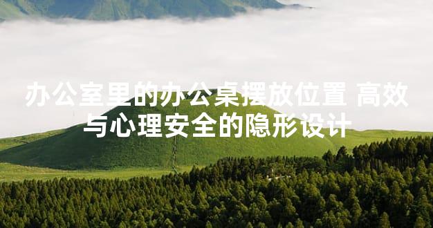 办公室里的办公桌摆放位置 高效与心理安全的隐形设计